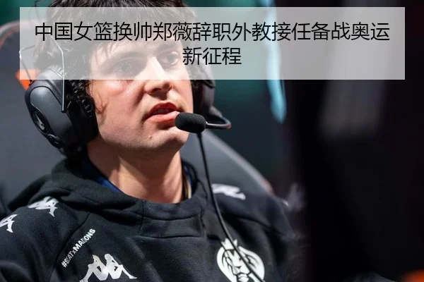 中国女篮换帅郑薇辞职外教接任备战奥运新征程