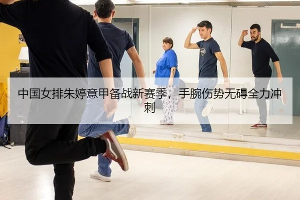 中国女排朱婷意甲备战新赛季，手腕伤势无碍全力冲刺